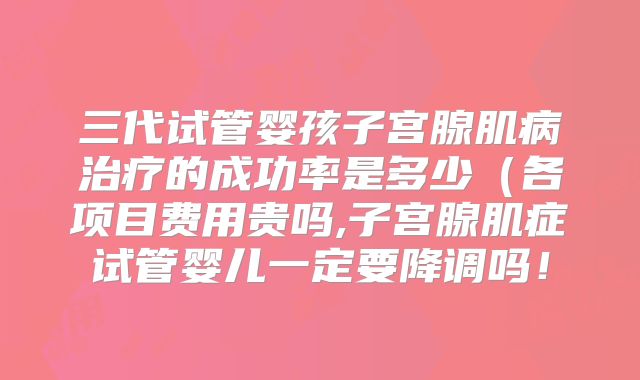 三代试管婴孩子宫腺肌病治疗的成功率是多少（各项目费用贵吗,子宫腺肌症试管婴儿一定要降调吗！