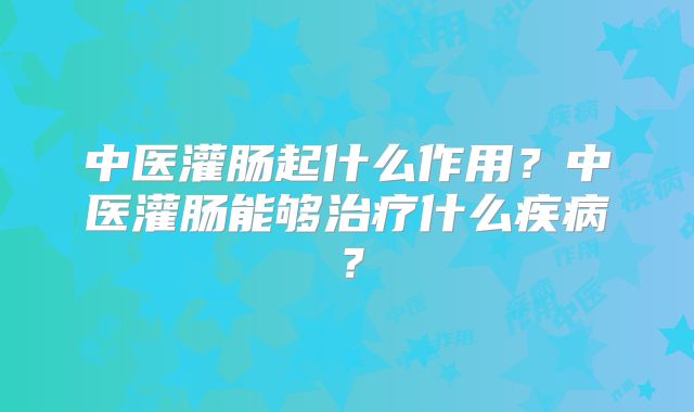 中医灌肠起什么作用?中医灌肠能够治疗什么疾病?