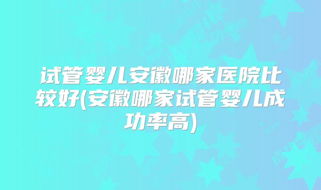 试管婴儿安徽哪家医院比较好(安徽哪家试管婴儿成功率高)