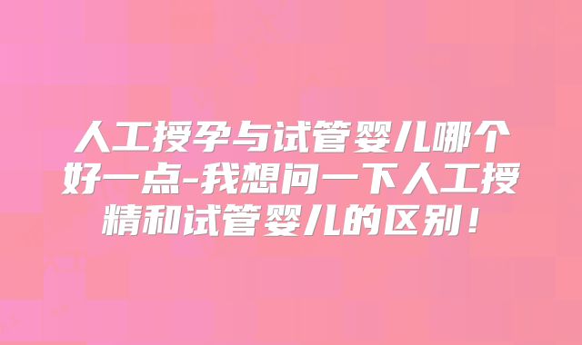 人工授孕与试管婴儿哪个好一点-我想问一下人工授精和试管婴儿的区别！