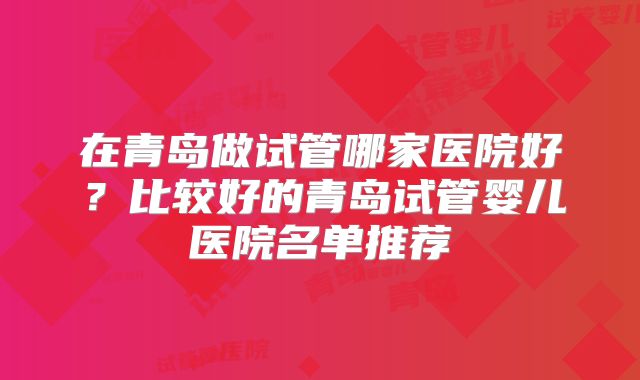 在青岛做试管哪家医院好？比较好的青岛试管婴儿医院名单推荐