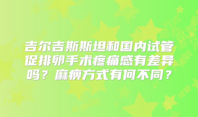 吉尔吉斯斯坦和国内试管促排卵手术疼痛感有差异吗?麻痹方式有何不同?