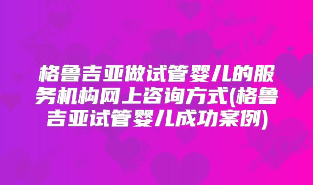 格鲁吉亚做试管婴儿的服务机构网上咨询方式(格鲁吉亚试管婴儿成功案例)