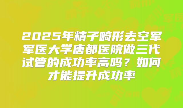 2025年精子畸形去空军军医大学唐都医院做三代试管的成功率高吗？如何才能提升成功率