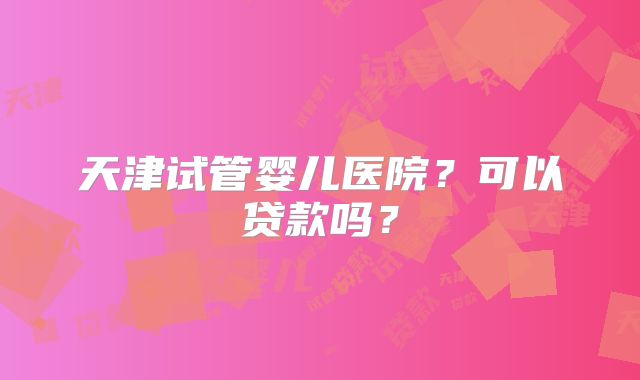 天津试管婴儿医院?可以贷款吗?