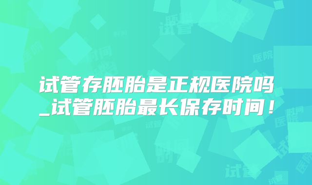 试管存胚胎是正规医院吗_试管胚胎最长保存时间！