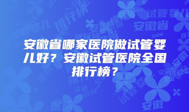 安徽省哪家医院做试管婴儿好？安徽试管医院全国排行榜？