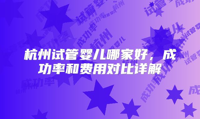 杭州试管婴儿哪家好，成功率和费用对比详解