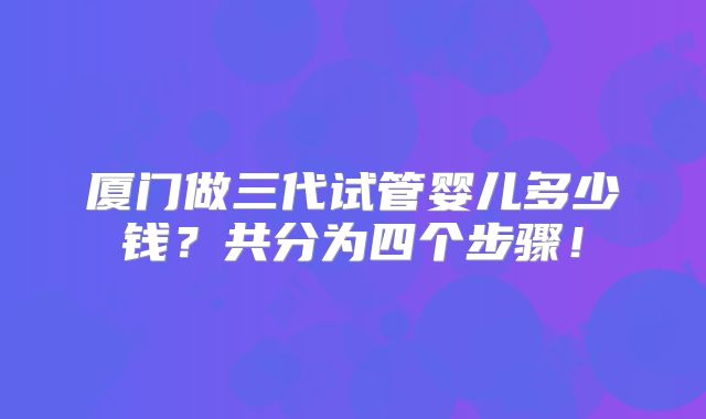 厦门做三代试管婴儿多少钱?共分为四个步骤!