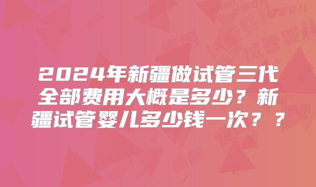 2024年新疆做试管三代全部费用大概是多少?新疆试管婴儿多少钱一次??