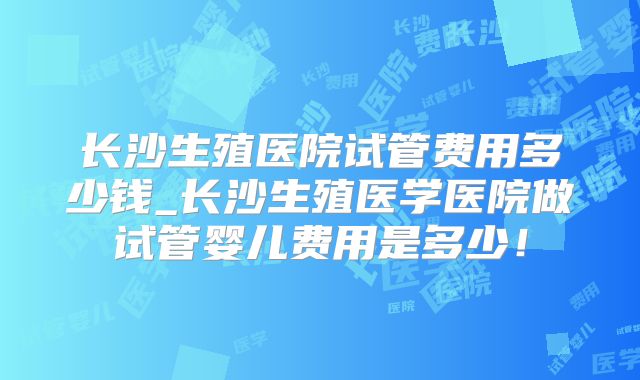 长沙生殖医院试管费用多少钱_长沙生殖医学医院做试管婴儿费用是多少！