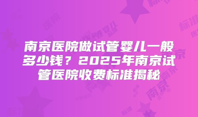南京医院做试管婴儿一般多少钱？2025年南京试管医院收费标准揭秘