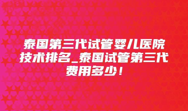 泰国第三代试管婴儿医院技术排名_泰国试管第三代费用多少！