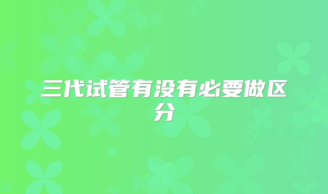 三代试管有没有必要做区分