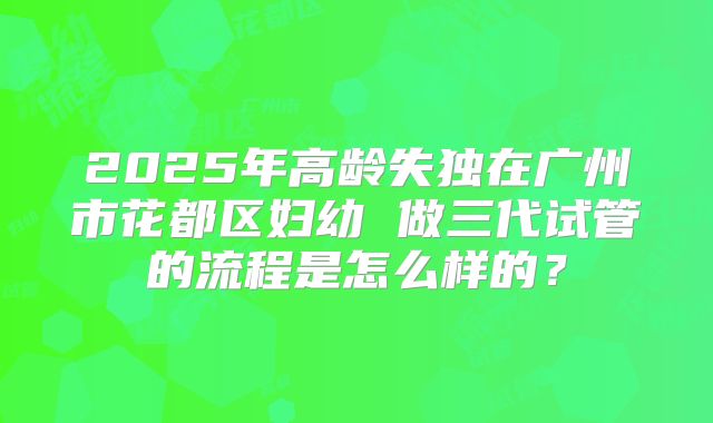 2025年高龄失独在广州市花都区妇幼 做三代试管的流程是怎么样的?