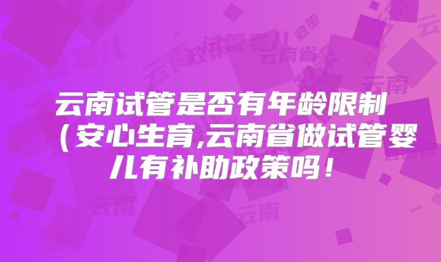 云南试管是否有年龄限制（安心生育,云南省做试管婴儿有补助政策吗！