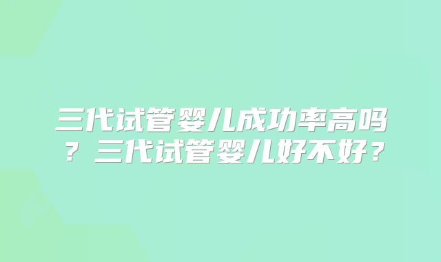 三代试管婴儿成功率高吗？三代试管婴儿好不好？