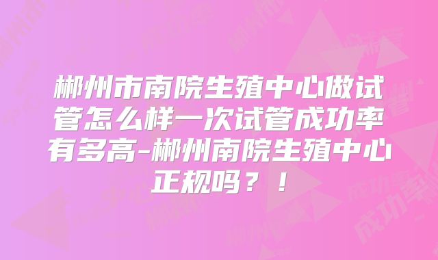 郴州市南院生殖中心做试管怎么样一次试管成功率有多高-郴州南院生殖中心正规吗？！