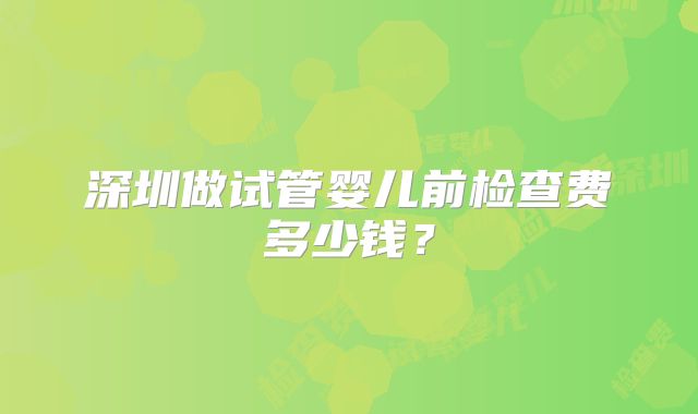 深圳做试管婴儿前检查费多少钱？