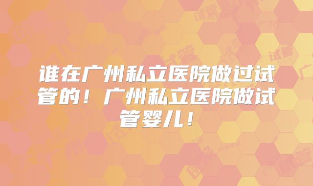 谁在广州私立医院做过试管的!广州私立医院做试管婴儿!