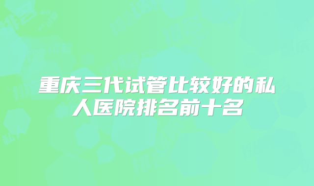 重庆三代试管比较好的私人医院排名前十名
