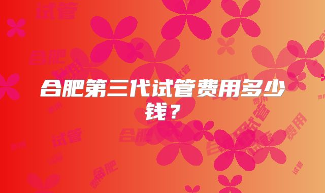 合肥第三代试管费用多少钱？