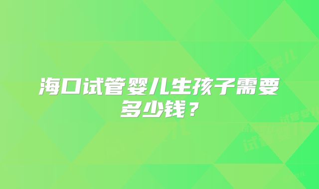 海口试管婴儿生孩子需要多少钱？