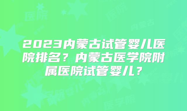 2023内蒙古试管婴儿医院排名？内蒙古医学院附属医院试管婴儿？