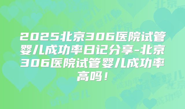 2025北京306医院试管婴儿成功率日记分享-北京306医院试管婴儿成功率高吗！