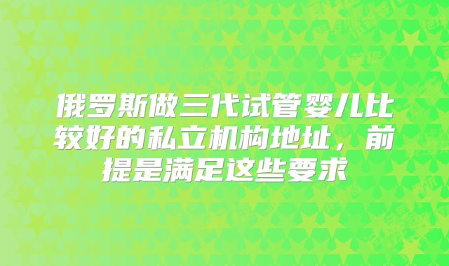 俄罗斯做三代试管婴儿比较好的私立机构地址,前提是满足这些要求