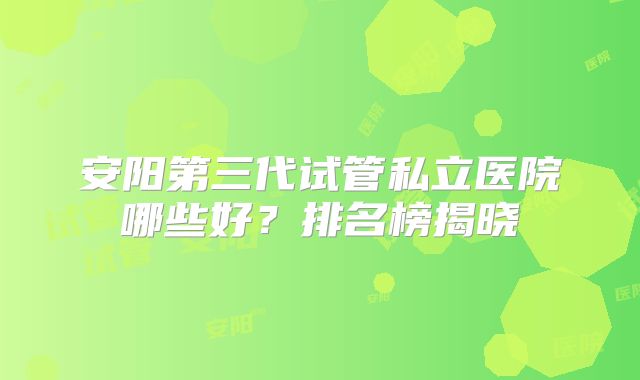 安阳第三代试管私立医院哪些好?排名榜揭晓