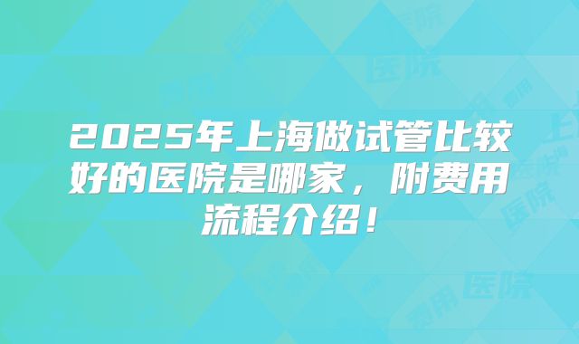 2025年上海做试管比较好的医院是哪家，附费用流程介绍！