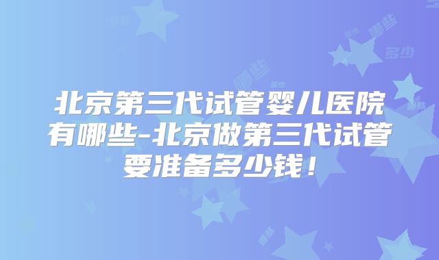 北京第三代试管婴儿医院有哪些-北京做第三代试管要准备多少钱！