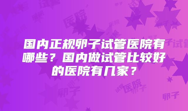 国内正规卵子试管医院有哪些?国内做试管比较好的医院有几家?