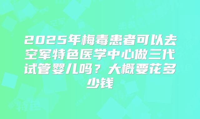 2025年梅毒患者可以去空军特色医学中心做三代试管婴儿吗?大概要花多少钱