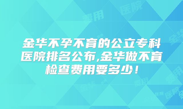 金华不孕不育的公立专科医院排名公布,金华做不育检查费用要多少！