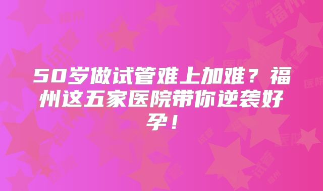 50岁做试管难上加难?福州这五家医院带你逆袭好孕!