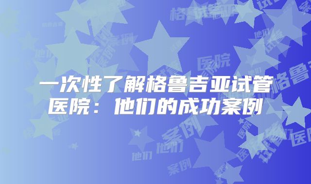 一次性了解格鲁吉亚试管医院：他们的成功案例