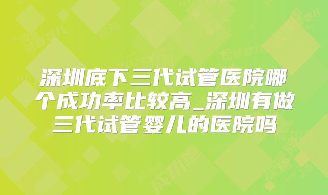 深圳底下三代试管医院哪个成功率比较高_深圳有做三代试管婴儿的医院吗