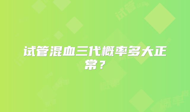 试管混血三代概率多大正常？