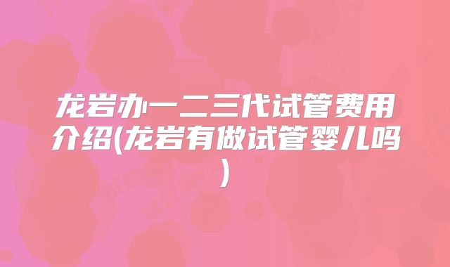 龙岩办一二三代试管费用介绍(龙岩有做试管婴儿吗)