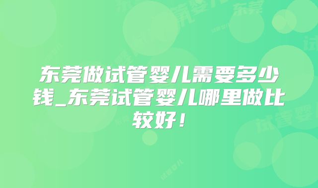 东莞做试管婴儿需要多少钱_东莞试管婴儿哪里做比较好！