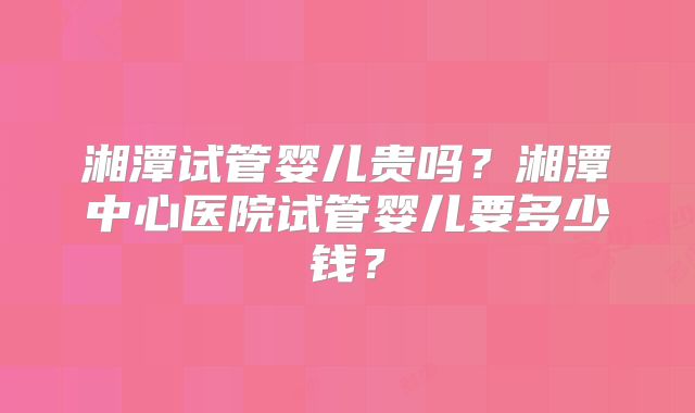 湘潭试管婴儿贵吗？湘潭中心医院试管婴儿要多少钱？