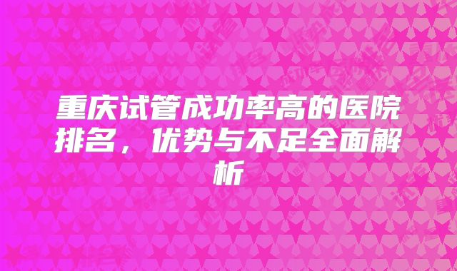 重庆试管成功率高的医院排名，优势与不足全面解析