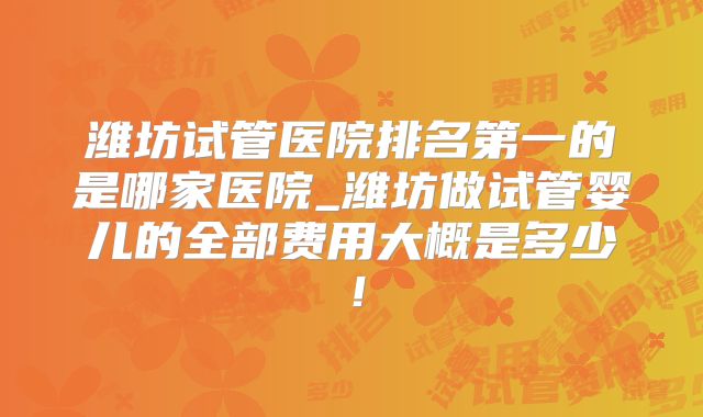 潍坊试管医院排名第一的是哪家医院_潍坊做试管婴儿的全部费用大概是多少!