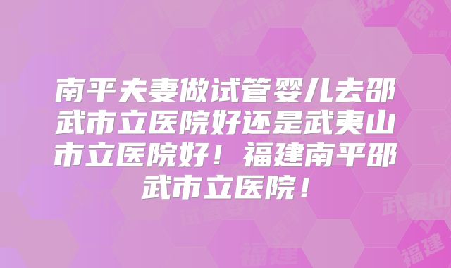 南平夫妻做试管婴儿去邵武市立医院好还是武夷山市立医院好！福建南平邵武市立医院！