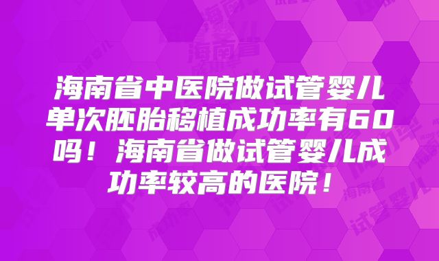 海南省中医院做试管婴儿单次胚胎移植成功率有60吗！海南省做试管婴儿成功率较高的医院！