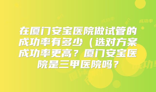 在厦门安宝医院做试管的成功率有多少(选对方案成功率更高?厦门安宝医院是三甲医院吗?