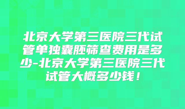 北京大学第三医院三代试管单独囊胚筛查费用是多少-北京大学第三医院三代试管大概多少钱!
