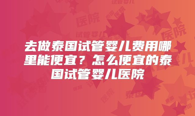 去做泰国试管婴儿费用哪里能便宜？怎么便宜的泰国试管婴儿医院